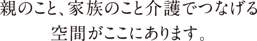 親のこと、家族のこと介護でつなげる空間がここにあります。